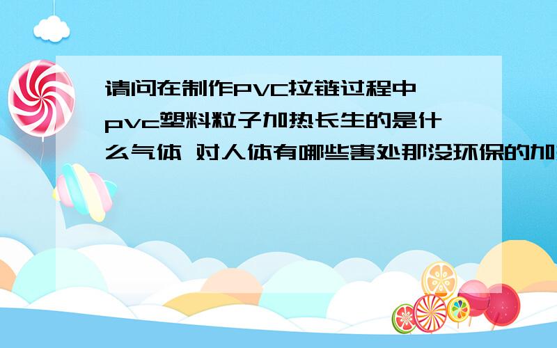 请问在制作PVC拉链过程中 pvc塑料粒子加热长生的是什么气体 对人体有哪些害处那没环保的加热后产生的气体很割喉咙 有什么办法除这些气体