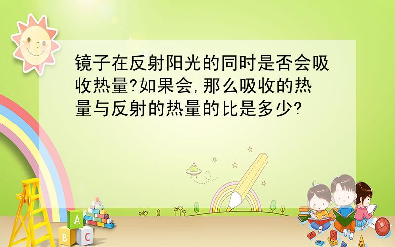 镜子在反射阳光的同时是否会吸收热量?如果会,那么吸收的热量与反射的热量的比是多少?