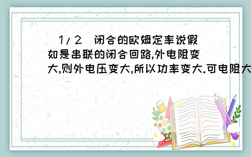 (1/2)闭合的欧姆定率说假如是串联的闭合回路,外电阻变大,则外电压变大,所以功率变大.可电阻大电流...(1/2)闭合的欧姆定率说假如是串联的闭合回路,外电阻变大,则外电压变大,所以功率变大.