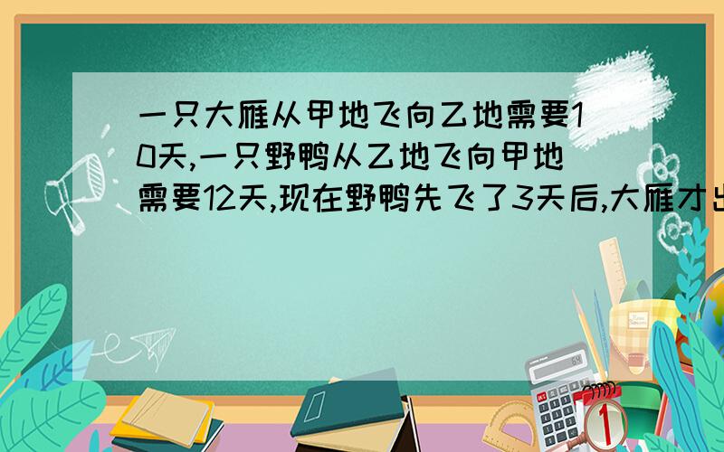 一只大雁从甲地飞向乙地需要10天,一只野鸭从乙地飞向甲地需要12天,现在野鸭先飞了3天后,大雁才出发,求大雁出发后多少天大雁和野鸭相遇?