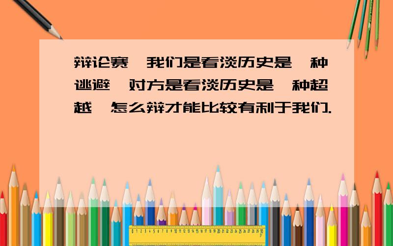 辩论赛,我们是看淡历史是一种逃避,对方是看淡历史是一种超越,怎么辩才能比较有利于我们.