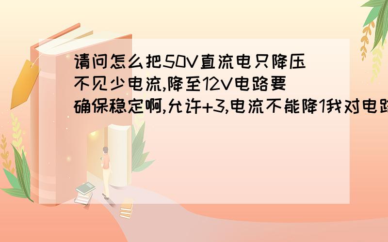 请问怎么把50V直流电只降压不见少电流,降至12V电路要确保稳定啊,允许+3,电流不能降1我对电路很菜,