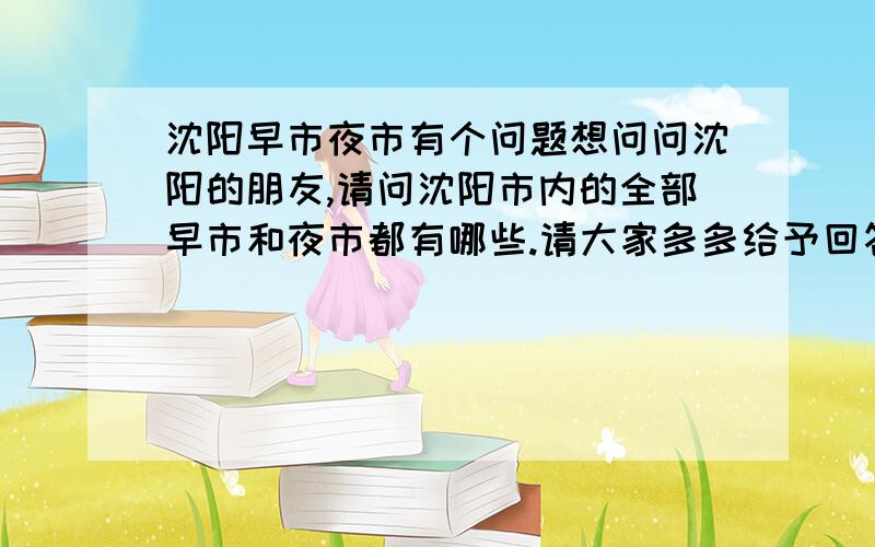 沈阳早市夜市有个问题想问问沈阳的朋友,请问沈阳市内的全部早市和夜市都有哪些.请大家多多给予回答.放心.大家可以畅所欲言,哪怕是知道的自己家周围的一个也好.我都会给分的.