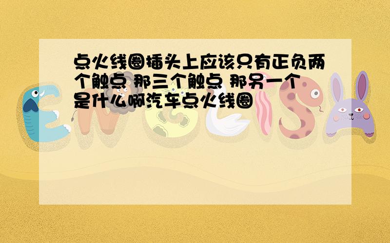 点火线圈插头上应该只有正负两个触点 那三个触点 那另一个是什么啊汽车点火线圈