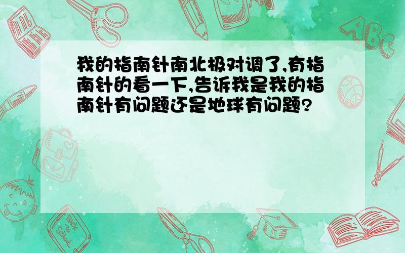 我的指南针南北极对调了,有指南针的看一下,告诉我是我的指南针有问题还是地球有问题?