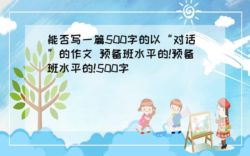 能否写一篇500字的以“对话”的作文 预备班水平的!预备班水平的!500字