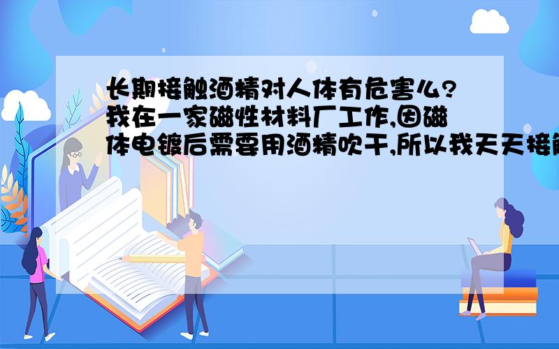 长期接触酒精对人体有危害么?我在一家磁性材料厂工作,因磁体电镀后需要用酒精吹干,所以我天天接触.酒精商标上写的是无水乙醇,请问一下这种酒精长期接触会对身体有影响么?