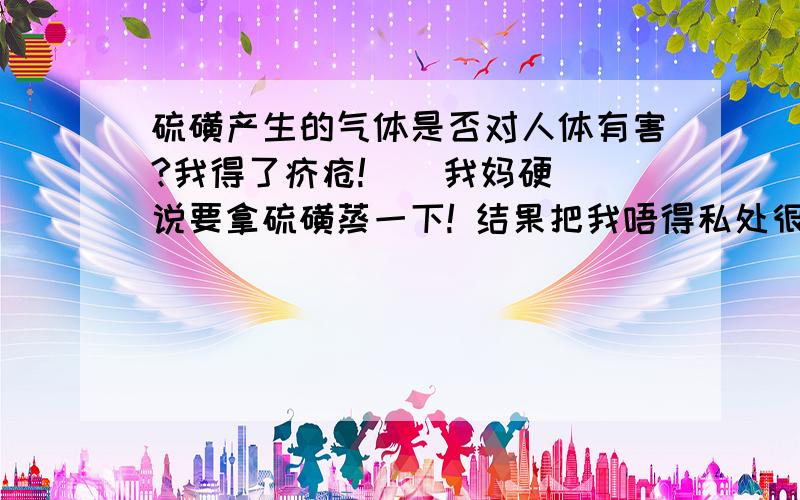 硫磺产生的气体是否对人体有害?我得了疥疮!    我妈硬说要拿硫磺蒸一下! 结果把我唔得私处很疼!       请问这是为什么呀?