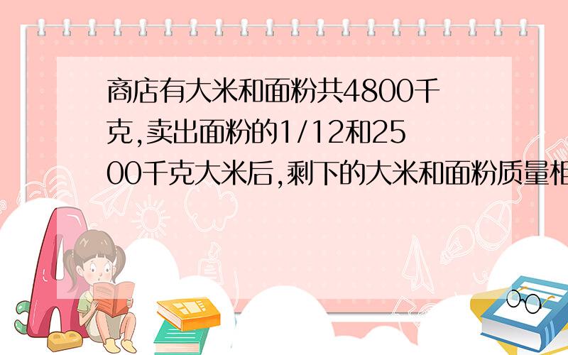 商店有大米和面粉共4800千克,卖出面粉的1/12和2500千克大米后,剩下的大米和面粉质量相等.商店原有大米和面粉各多少千克?请帮我列一下详细算式!