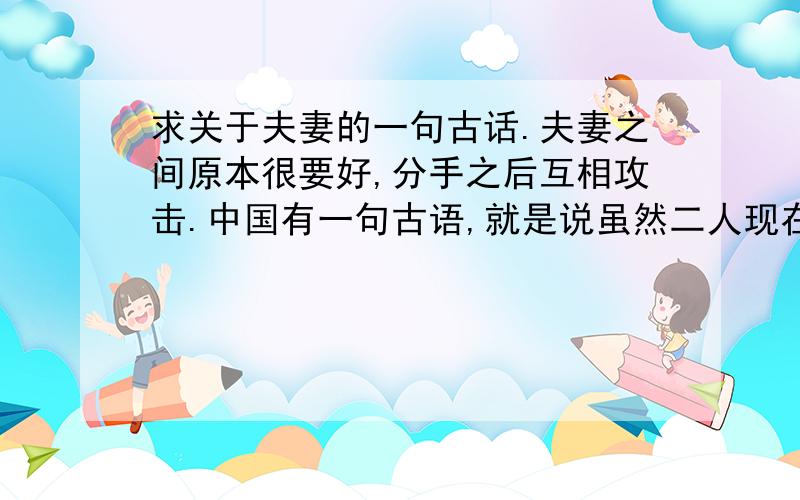 求关于夫妻的一句古话.夫妻之间原本很要好,分手之后互相攻击.中国有一句古语,就是说虽然二人现在分道扬镳,但是因为当初的感情,两人现在不改互相攻击.请问这句古话是什么.应该有两句,