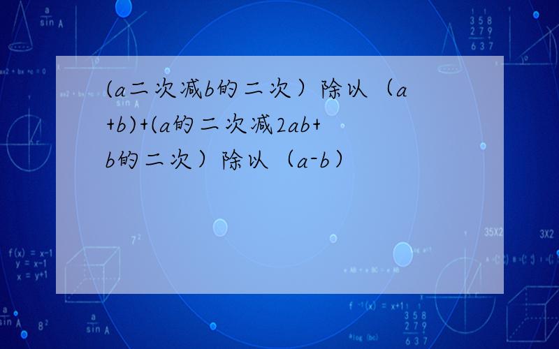 (a二次减b的二次）除以（a+b)+(a的二次减2ab+b的二次）除以（a-b）