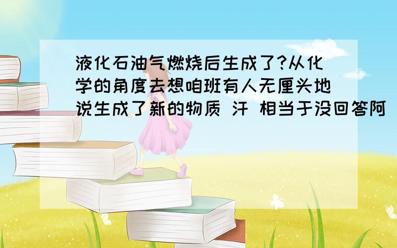 液化石油气燃烧后生成了?从化学的角度去想咱班有人无厘头地说生成了新的物质 汗 相当于没回答阿