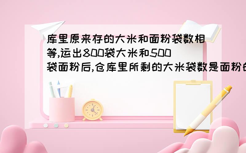 库里原来存的大米和面粉袋数相等,运出800袋大米和500袋面粉后,仓库里所剩的大米袋数是面粉的3/4.仓库里原有大米和面粉各多少袋?