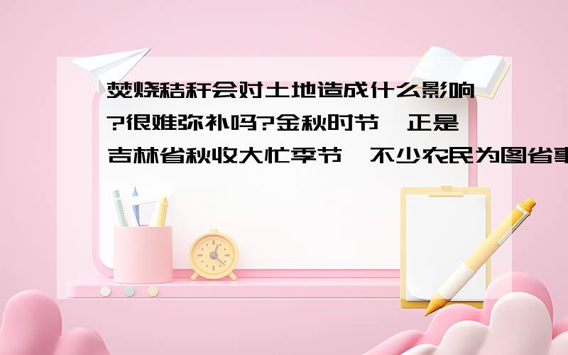 焚烧秸秆会对土地造成什么影响?很难弥补吗?金秋时节,正是吉林省秋收大忙季节,不少农民为图省事,在农田里焚烧秸秆,造成农田处处火光闪闪,浓烟滚滚.专家提示,焚烧秸秆不仅浪费资源、污