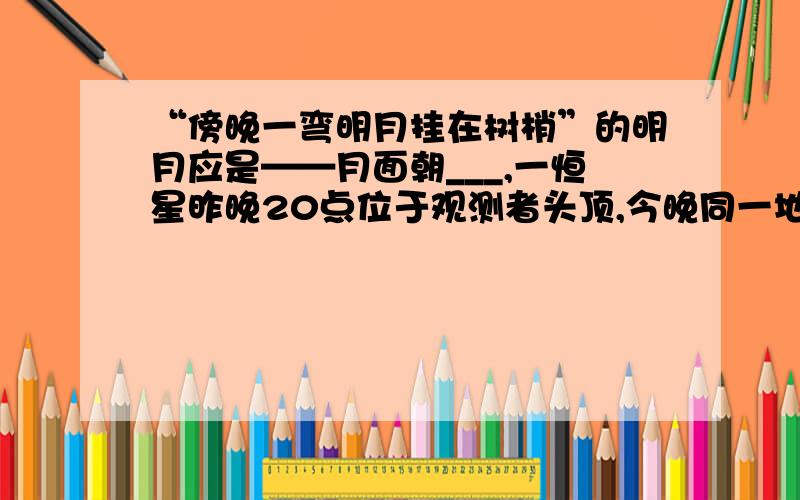 “傍晚一弯明月挂在树梢”的明月应是——月面朝___,一恒星昨晚20点位于观测者头顶,今晚同一地点再次出现在观测者头顶的时间,在南北半球,凡太阳直射点都是昼____夜______,