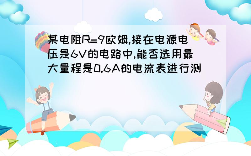 某电阻R=9欧姆,接在电源电压是6V的电路中,能否选用最大量程是0.6A的电流表进行测