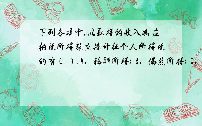 下列各项中,以取得的收入为应纳税所得额直接计征个人所得税的有（ ）.A、稿酬所得； B、偶然所得； C、利息所得； D、特许权使用费所得