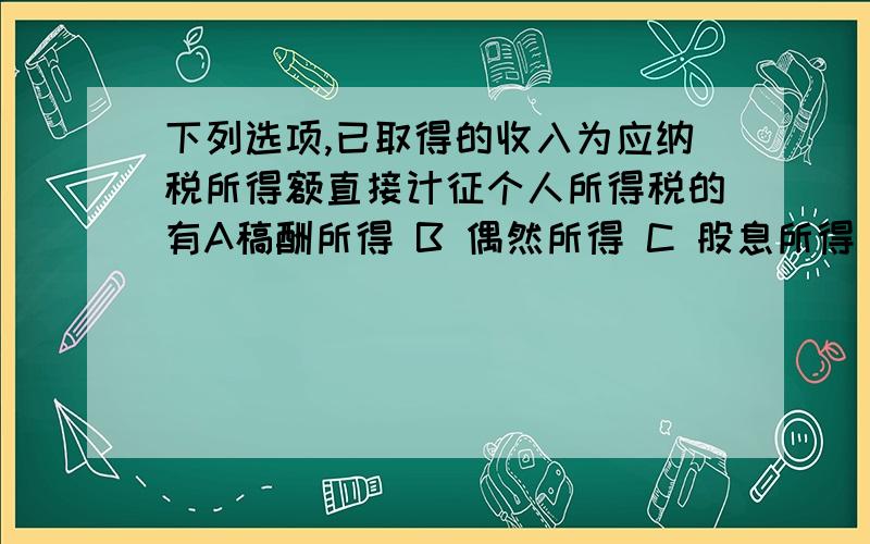 下列选项,已取得的收入为应纳税所得额直接计征个人所得税的有A稿酬所得 B 偶然所得 C 股息所得 D特许权使用费所得