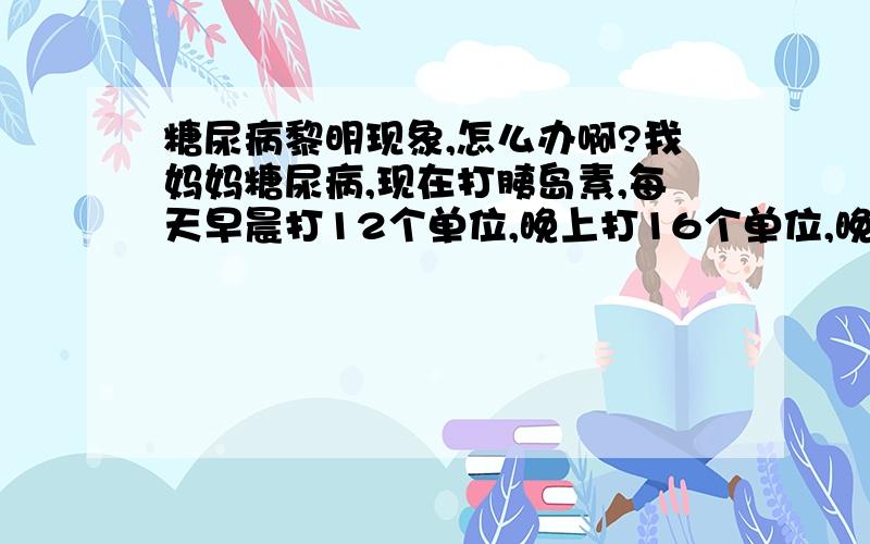 糖尿病黎明现象,怎么办啊?我妈妈糖尿病,现在打胰岛素,每天早晨打12个单位,晚上打16个单位,晚上睡觉前查的血糖基本正常,但是到了早上起来查血糖又偏高,怎么回事啊?晚上睡觉的时候没有吃