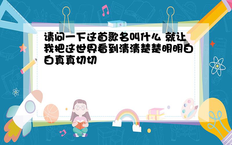 请问一下这首歌名叫什么 就让我把这世界看到清清楚楚明明白白真真切切