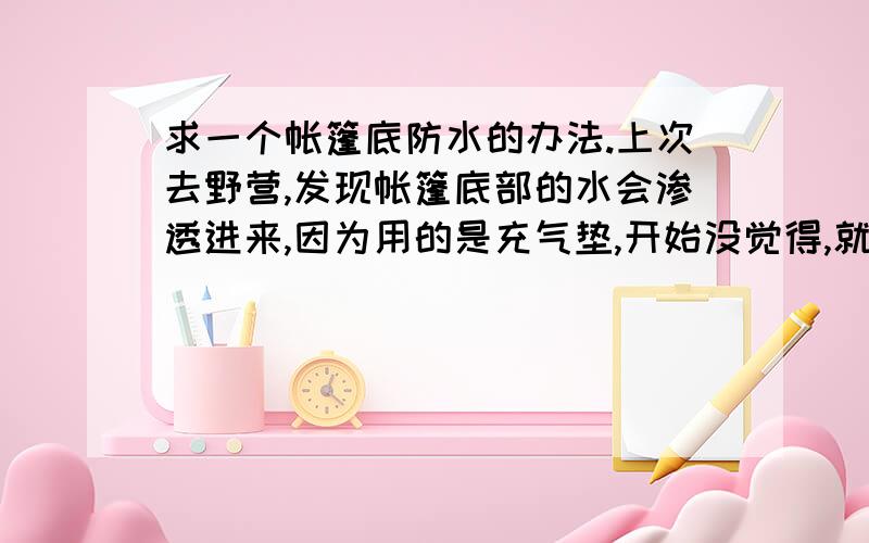 求一个帐篷底防水的办法.上次去野营,发现帐篷底部的水会渗透进来,因为用的是充气垫,开始没觉得,就是觉得帐篷壁上有凝结的水珠子,可是后来收帐篷的时候才发现,帐篷上面防水性能很好,