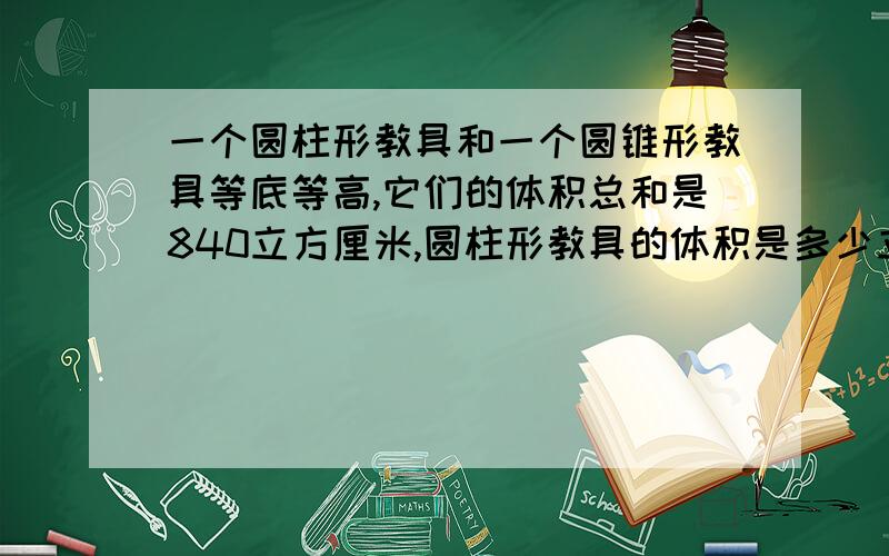 一个圆柱形教具和一个圆锥形教具等底等高,它们的体积总和是840立方厘米,圆柱形教具的体积是多少立方厘米要算式 的快哦      今天