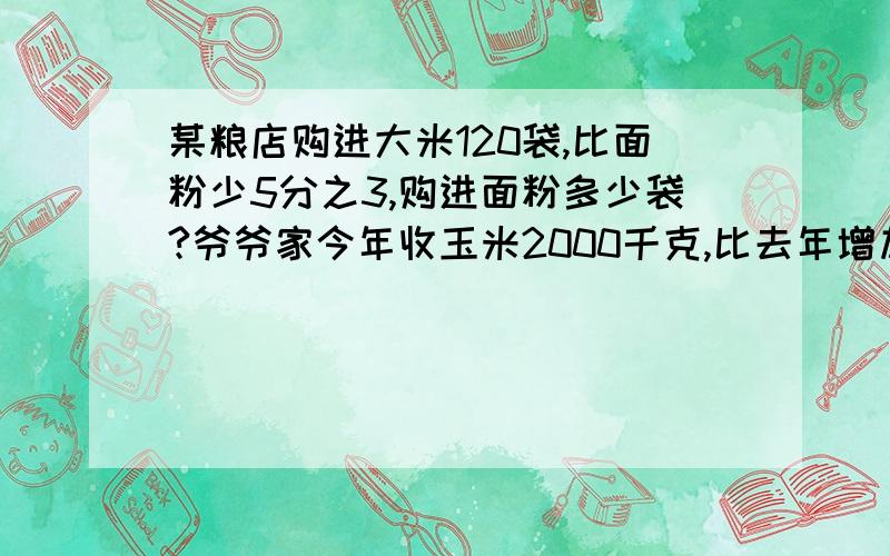 某粮店购进大米120袋,比面粉少5分之3,购进面粉多少袋?爷爷家今年收玉米2000千克,比去年增加9分之一,去年收玉米多少千克?一列火车从甲地开往乙地,已经行驶了全程的五分之3,离中点还有245千