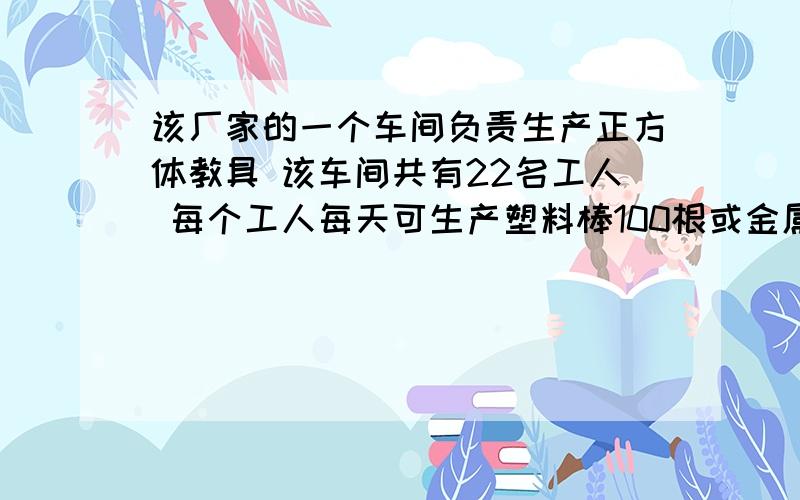 该厂家的一个车间负责生产正方体教具 该车间共有22名工人 每个工人每天可生产塑料棒100根或金属球80个,该如何分配?