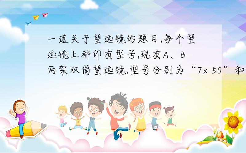 一道关于望远镜的题目,每个望远镜上都印有型号,现有A、B两架双筒望远镜,型号分别为“7×50”和“10×25”,那么（ ）A.望远镜A的放大倍数较大,夜间使用应选择望远镜AB.望远镜B的放大倍数较