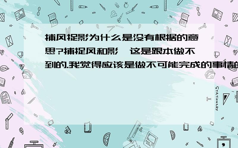 捕风捉影为什么是没有根据的意思?捕捉风和影,这是跟本做不到的.我觉得应该是做不可能完成的事情的意思,为什么是比喻说话做事丝毫没有事实根据的意思``我这人比较笨``请大家说下