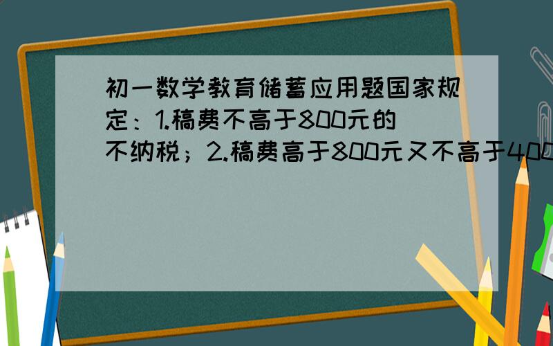 初一数学教育储蓄应用题国家规定：1.稿费不高于800元的不纳税；2.稿费高于800元又不高于4000元的应激纳超过800元的那一部分的稿费14%的税；3.稿费高于4000远的应激纳全部稿费的11%的税.王教