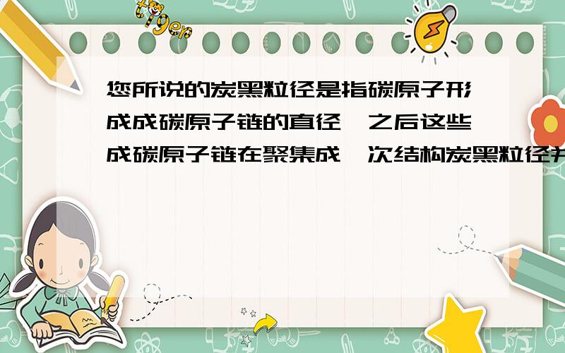 您所说的炭黑粒径是指碳原子形成成碳原子链的直径,之后这些成碳原子链在聚集成一次结构炭黑粒径并不是一次结构的粒径,也就不是聚集体的粒径,例如N110粒径10--20nm,指的并不是一次结构的