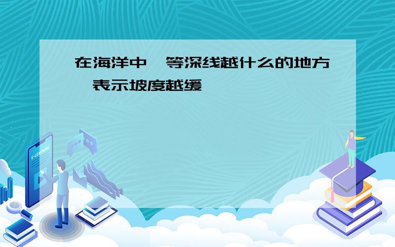 在海洋中,等深线越什么的地方,表示坡度越缓