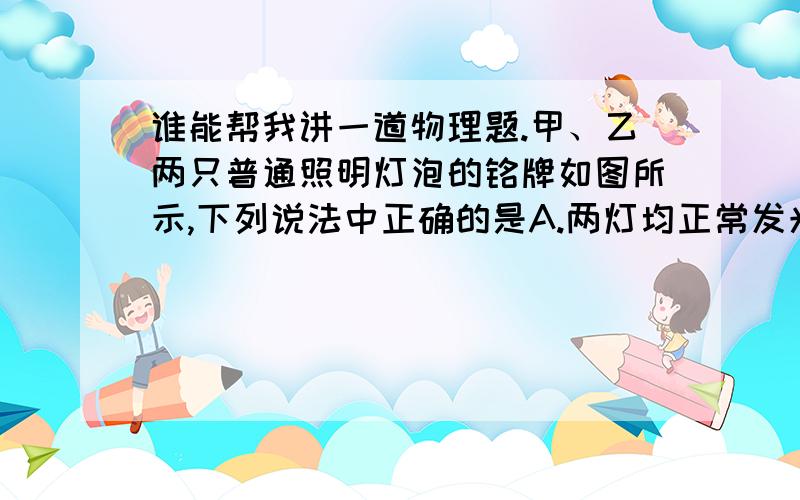 谁能帮我讲一道物理题.甲、乙两只普通照明灯泡的铭牌如图所示,下列说法中正确的是A.两灯均正常发光时,乙灯消耗的电能较多 \x09B.两灯均正常发光时,甲灯的电阻小于乙灯的电阻 \x09C.两灯