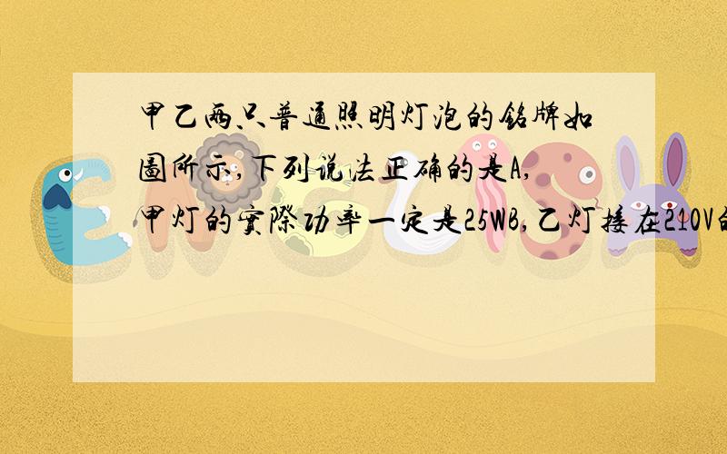 甲乙两只普通照明灯泡的铭牌如图所示,下列说法正确的是A,甲灯的实际功率一定是25WB,乙灯接在210V的电路中额定功率一定是100WC,两灯均正常发光时,甲灯灯丝电阻小D.两灯均正常发光时,相同时