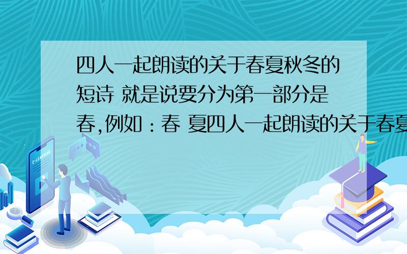 四人一起朗读的关于春夏秋冬的短诗 就是说要分为第一部分是春,例如：春 夏四人一起朗读的关于春夏秋冬的短诗就是说要分为第一部分是春,例如：春 夏 秋 冬…… …… …… ………… …