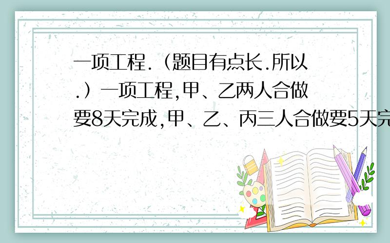 一项工程.（题目有点长.所以.）一项工程,甲、乙两人合做要8天完成,甲、乙、丙三人合做要5天完成.丙单独做这项工程多少天可以完成?