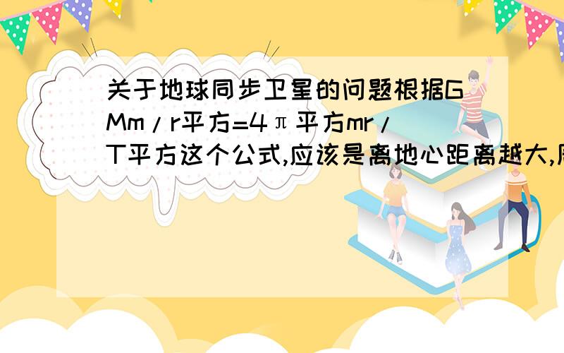 关于地球同步卫星的问题根据GMm/r平方=4π平方mr/T平方这个公式,应该是离地心距离越大,周期T也越大,那为什么地球同步卫星还能以和地球同样的速度运动,而且怎么它们的周期还相同?弄错了线