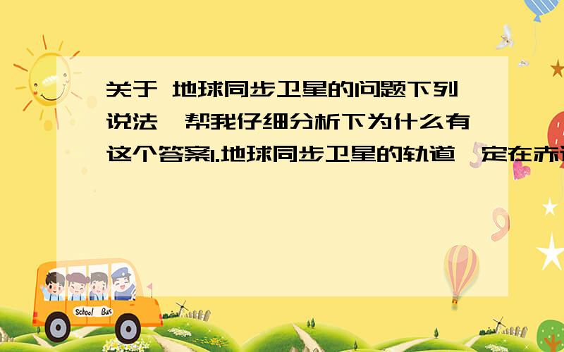 关于 地球同步卫星的问题下列说法,帮我仔细分析下为什么有这个答案1.地球同步卫星的轨道一定在赤道上空,但离地高度可以根据实际需要来确定.错2.质量不同的同步卫星,线速度大小不同.错