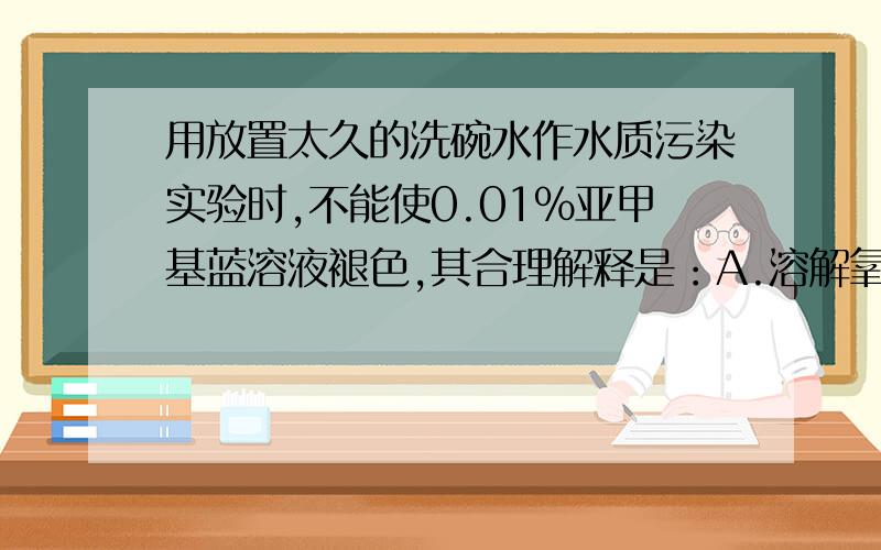 用放置太久的洗碗水作水质污染实验时,不能使0.01%亚甲基蓝溶液褪色,其合理解释是：A.溶解氧太低,好氧细菌已死亡B.亚甲基蓝溶液浓度太低C.好氧细菌大量繁殖D.溶解氧太多请问原理是什么?