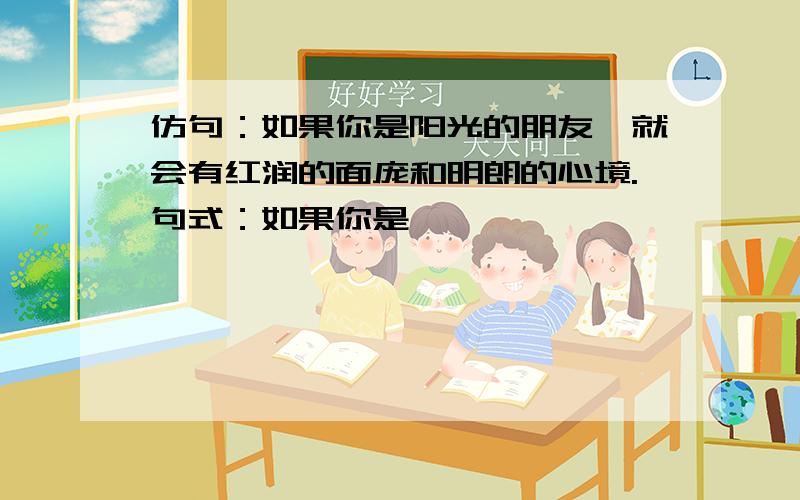 仿句：如果你是阳光的朋友,就会有红润的面庞和明朗的心境.句式：如果你是…………,……………….