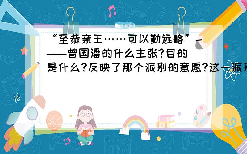 “至恭亲王……可以勤远略”----曾国潘的什么主张?目的是什么?反映了那个派别的意愿?这一派别在中央的代表是谁?曾国潘等人的主张后期有什么变化?