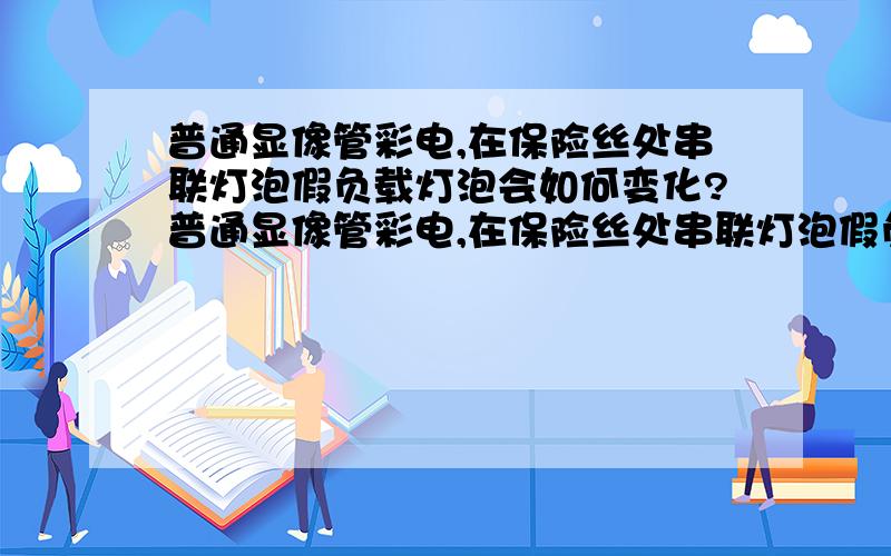 普通显像管彩电,在保险丝处串联灯泡假负载灯泡会如何变化?普通显像管彩电,在保险丝处串联灯泡假负载,通电后,正常与故障的机子灯泡分别是什么样?另外若在B+处并联呢?