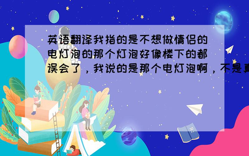 英语翻译我指的是不想做情侣的电灯泡的那个灯泡好像楼下的都误会了，我说的是那个电灯泡啊，不是真的灯泡 =_=