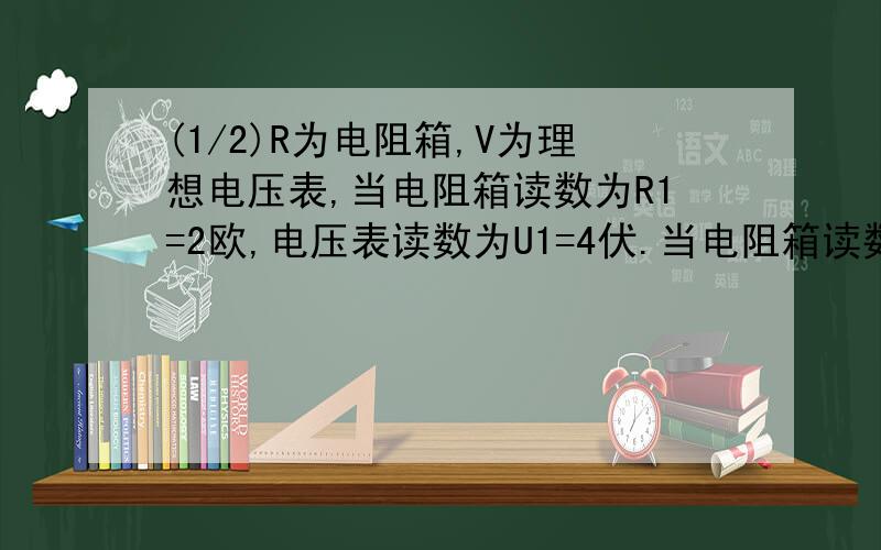 (1/2)R为电阻箱,V为理想电压表,当电阻箱读数为R1=2欧,电压表读数为U1=4伏.当电阻箱读数为R2=5欧时.电压表读数为U2=5伏.求：