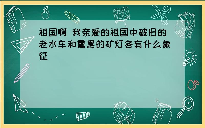 祖国啊 我亲爱的祖国中破旧的老水车和熏黑的矿灯各有什么象征