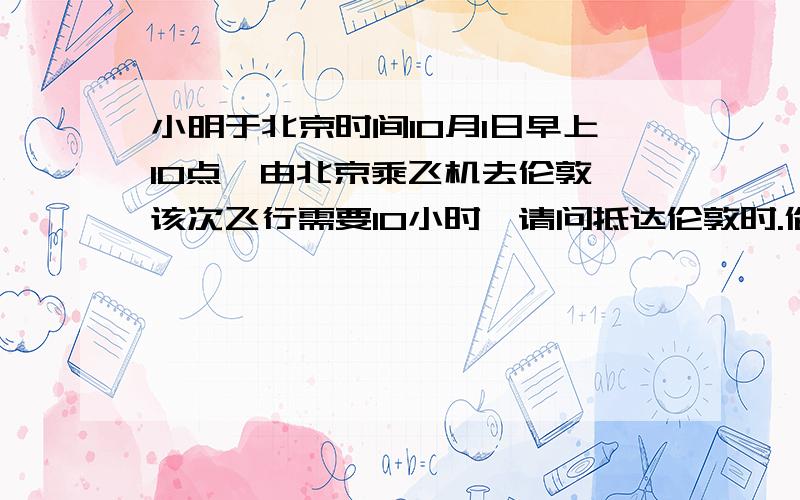 小明于北京时间10月1日早上10点,由北京乘飞机去伦敦,该次飞行需要10小时,请问抵达伦敦时.伦敦当地时间是什么时候?你是如何算出的?