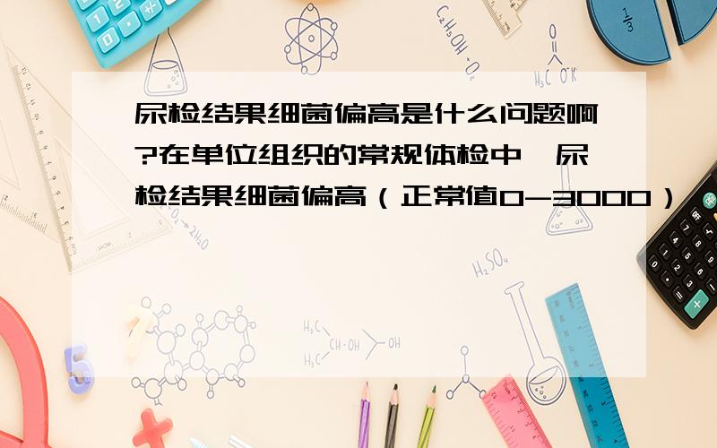 尿检结果细菌偏高是什么问题啊?在单位组织的常规体检中,尿检结果细菌偏高（正常值0-3000）,我的是6000,其余指标都正常.是什么问题啊?需不需要吃药?哦,对了,我是female,已婚.谢谢!再罗嗦一点