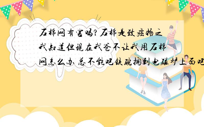 石棉网有害吗?石棉是致癌物之我知道但现在我爸不让我用石棉网怎么办 总不能吧铁碗搁到电磁炉上面吧?