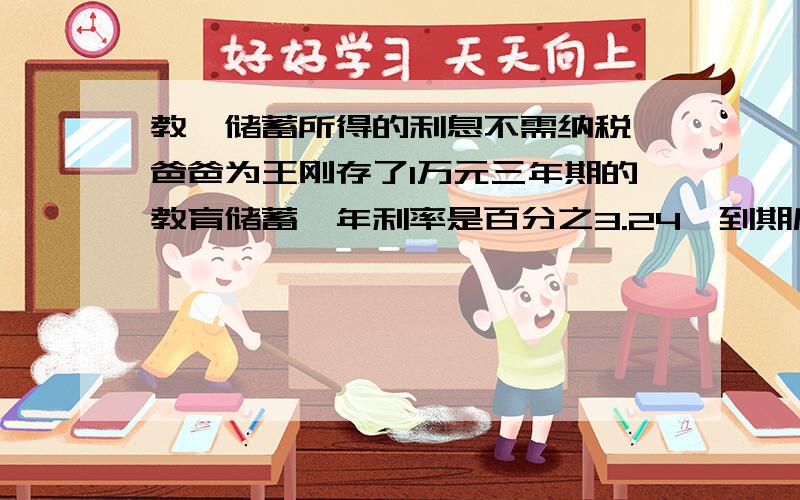 教肓储蓄所得的利息不需纳税,爸爸为王刚存了1万元三年期的教育储蓄,年利率是百分之3.24,到期后,爸爸可以从银行取得本息共（ ）元.